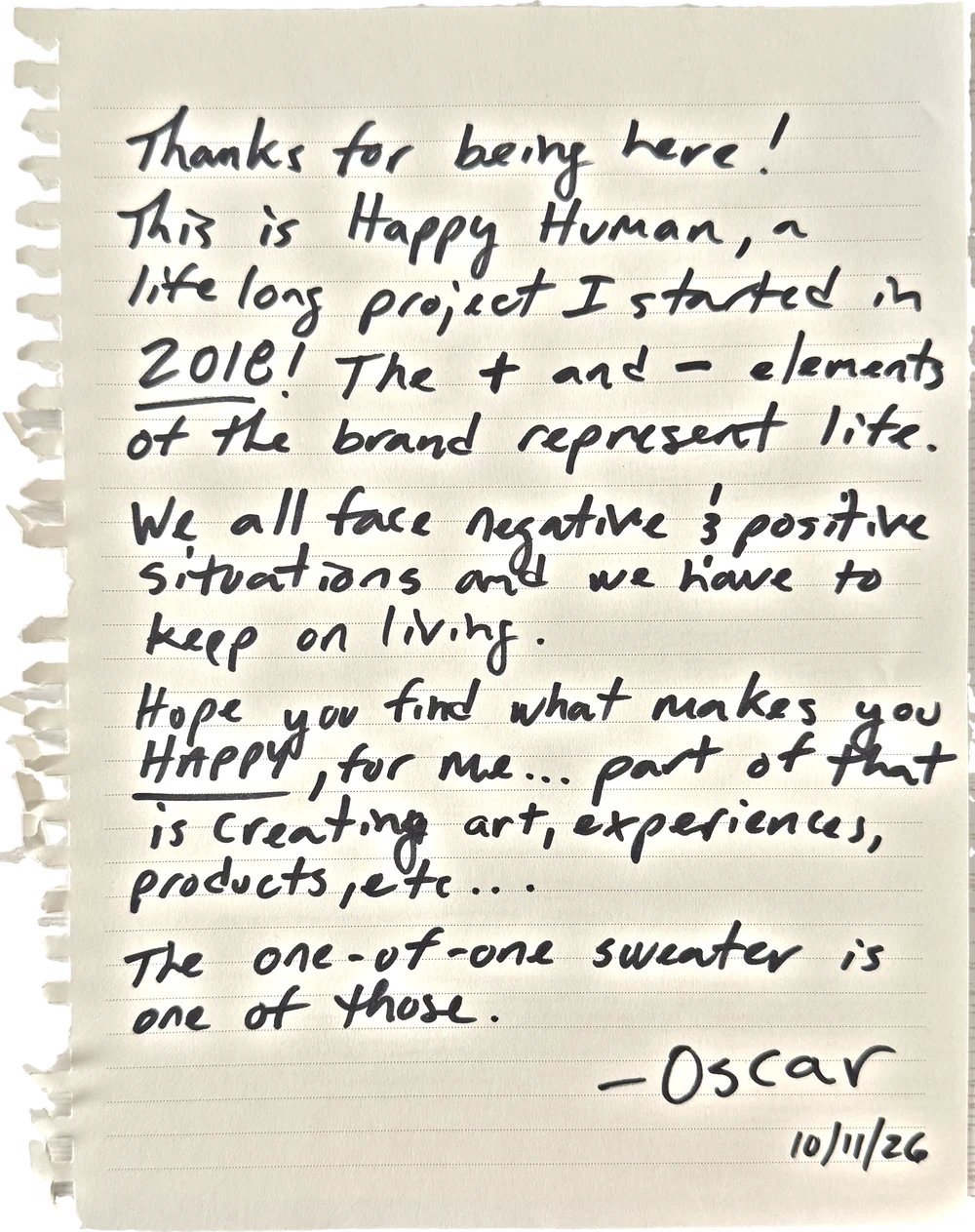 Oscar's note: Thanks for being here! This is Happy Human, a life long project I started in 2018! The + and − elements of the brand represent life. We all face negative and positive situations and we have to keep on living. Hope you find what makes you happy. For me, part of that is creating art, experiences, products, etc. The one-of-one sweater is one of those. Oscar, 10/11/26